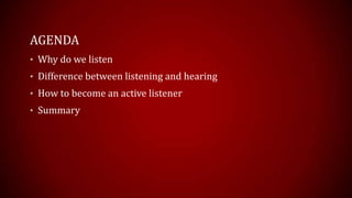 AGENDA
• Why do we listen
• Difference between listening and hearing
• How to become an active listener
• Summary
 
