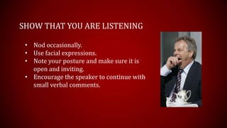 SHOW THAT YOU ARE LISTENING

 • Nod occasionally.
 • Use facial expressions.
 • Note your posture and make sure it is
   open and inviting.
 • Encourage the speaker to continue with
   small verbal comments.
 