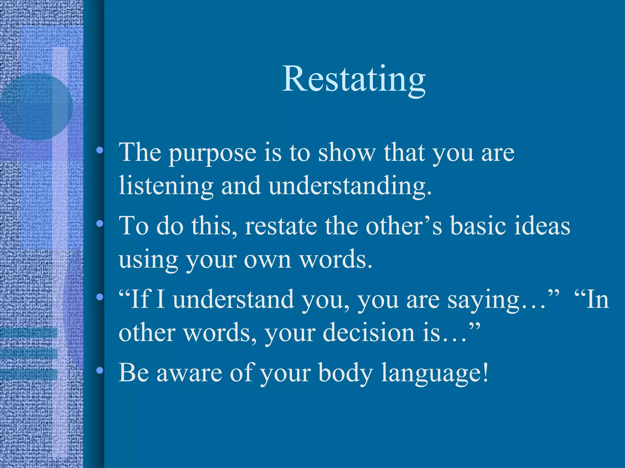 Restating
• The purpose is to show that you are
  listening and understanding.
• To do this, restate the other’s basic ideas
  using your own words.
• “If I understand you, you are saying…” “In
  other words, your decision is…”
• Be aware of your body language!
 