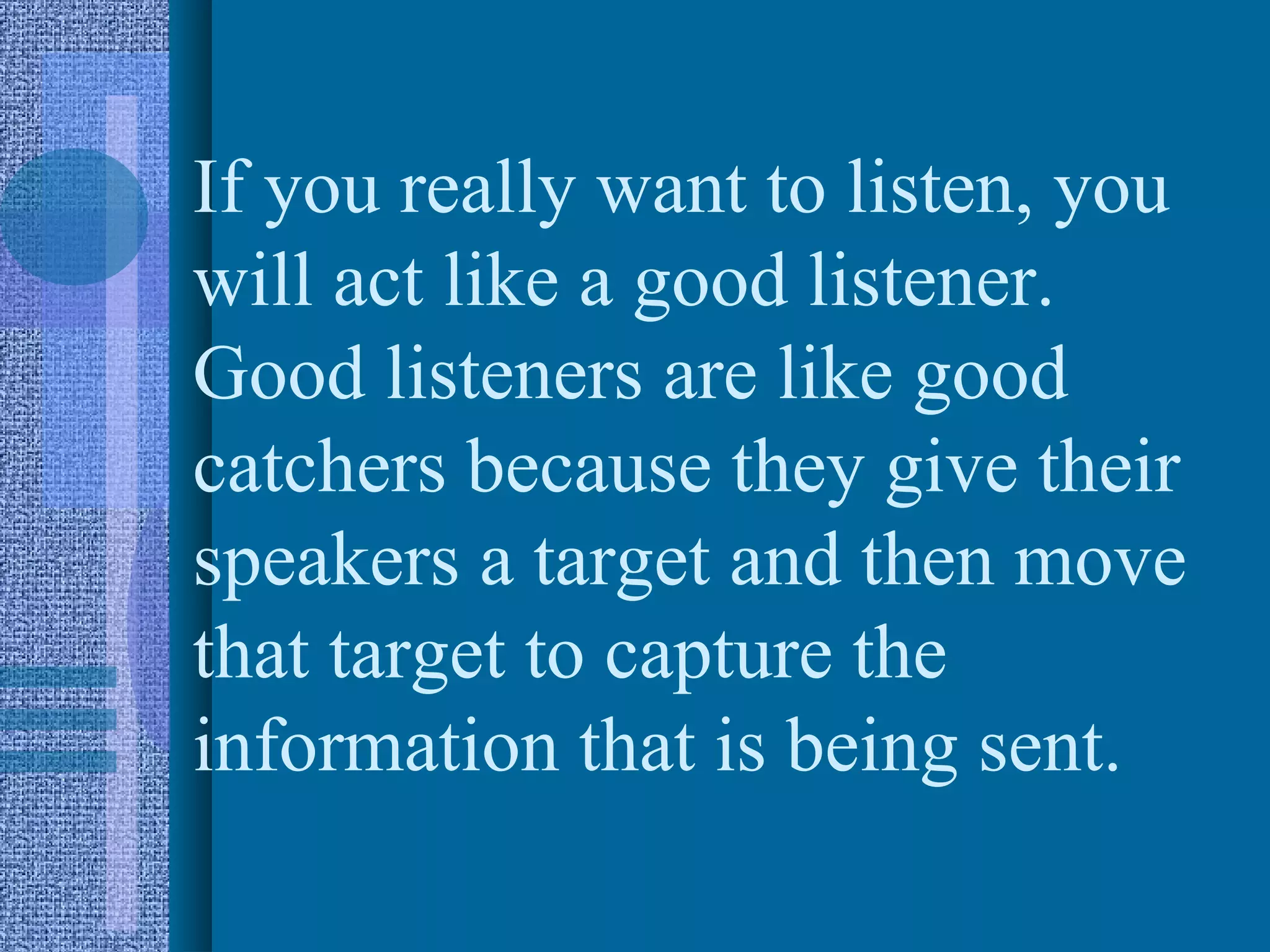 If you really want to listen, you
will act like a good listener.
Good listeners are like good
catchers because they give their
speakers a target and then move
that target to capture the
information that is being sent.
 