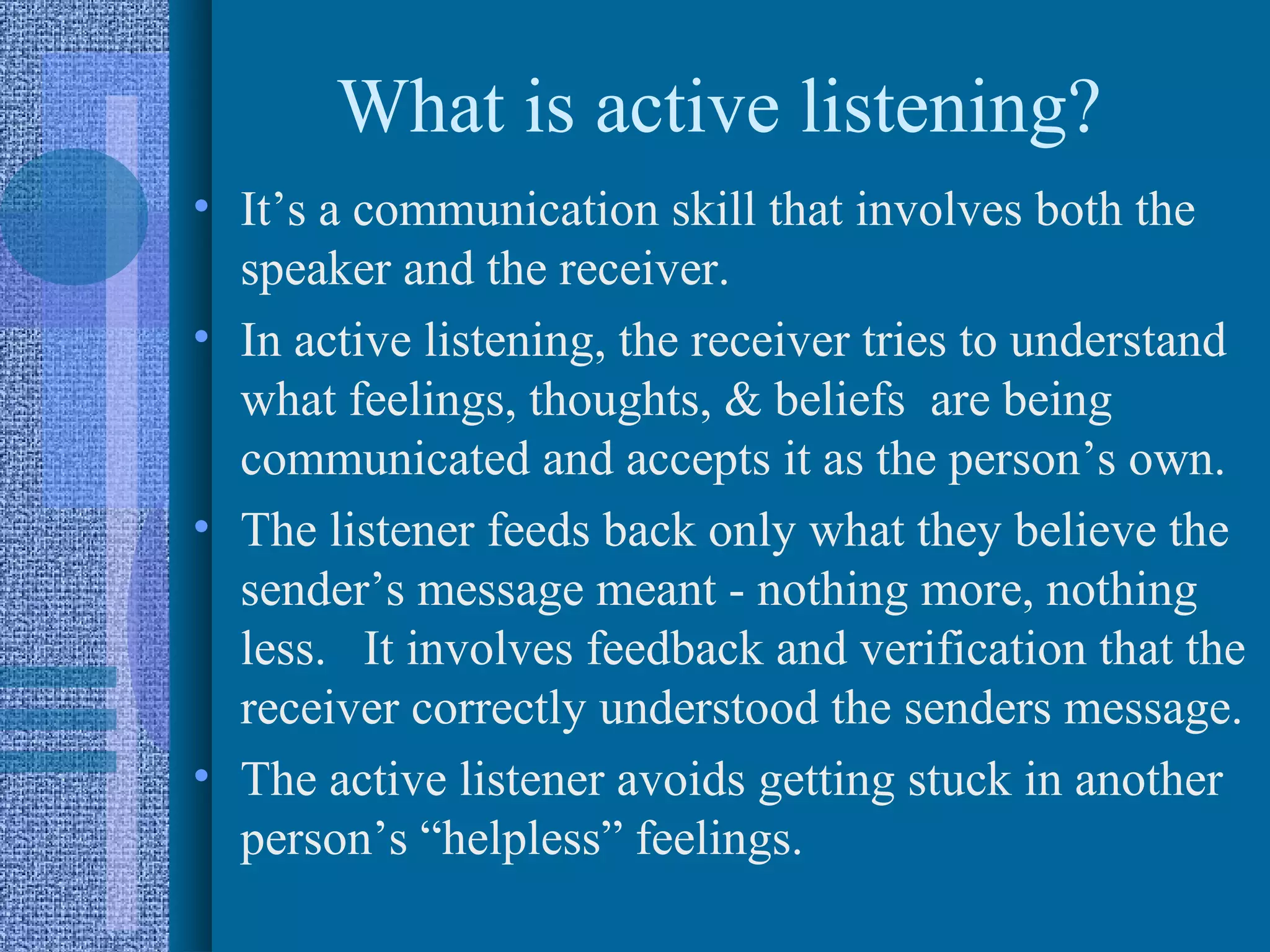 What is active listening?
• It’s a communication skill that involves both the
  speaker and the receiver.
• In active listening, the receiver tries to understand
  what feelings, thoughts, & beliefs are being
  communicated and accepts it as the person’s own.
• The listener feeds back only what they believe the
  sender’s message meant - nothing more, nothing
  less. It involves feedback and verification that the
  receiver correctly understood the senders message.
• The active listener avoids getting stuck in another
  person’s “helpless” feelings.
 