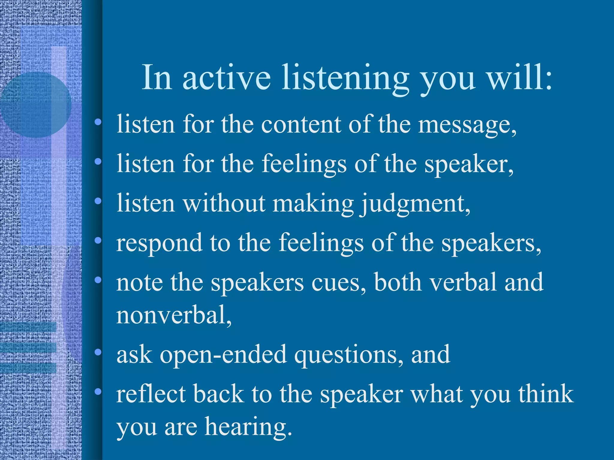 In active listening you will:
• listen for the content of the message,
• listen for the feelings of the speaker,
• listen without making judgment,
• respond to the feelings of the speakers,
• note the speakers cues, both verbal and
  nonverbal,
• ask open-ended questions, and
• reflect back to the speaker what you think
  you are hearing.
 