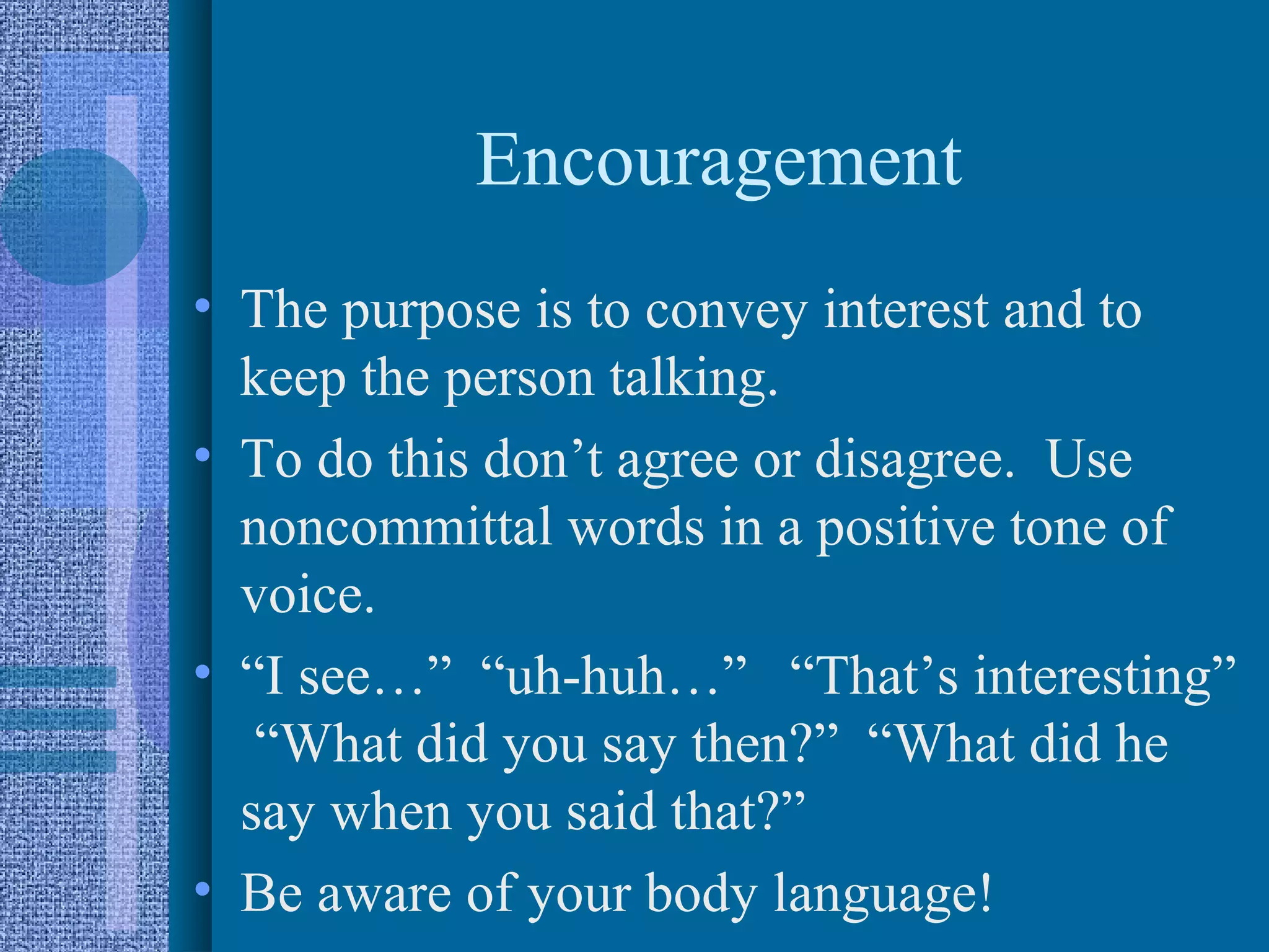 Encouragement
• The purpose is to convey interest and to
  keep the person talking.
• To do this don’t agree or disagree. Use
  noncommittal words in a positive tone of
  voice.
• “I see…” “uh-huh…” “That’s interesting”
   “What did you say then?” “What did he
  say when you said that?”
• Be aware of your body language!
 