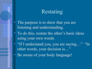 Restating
• The purpose is to show that you are
  listening and understanding.
• To do this, restate the other’s basic ideas
  using your own words.
• “If I understand you, you are saying…” “In
  other words, your decision is…”
• Be aware of your body language!
 