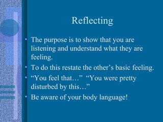 Reflecting
• The purpose is to show that you are
  listening and understand what they are
  feeling.
• To do this restate the other’s basic feeling.
• “You feel that…” “You were pretty
  disturbed by this…”
• Be aware of your body language!
 