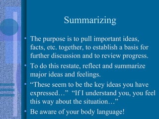 Summarizing
• The purpose is to pull important ideas,
  facts, etc. together, to establish a basis for
  further discussion and to review progress.
• To do this restate, reflect and summarize
  major ideas and feelings.
• “These seem to be the key ideas you have
  expressed…” “If I understand you, you feel
  this way about the situation…”
• Be aware of your body language!
 