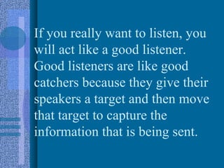 If you really want to listen, you
will act like a good listener.
Good listeners are like good
catchers because they give their
speakers a target and then move
that target to capture the
information that is being sent.
 
