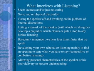 What Interferes with Listening?
• Sheer laziness and/or just not caring
• Noise and or physical discomfort
• Turing the speaker off and dwelling on the plethora of
  internal distractions
• Letting a remark of the speaker (with which we disagree)
  develop a prejudice which clouds or puts a stop to any
  further listening
• Boredom - remember, we hear four times faster that we
  speak
• Developing your own rebuttal or listening mainly to find
  an opening to state what you have to say (competitive or
  combative listening)
• Allowing personal characteristics of the speaker or his
  poor delivery to prevent understanding
 