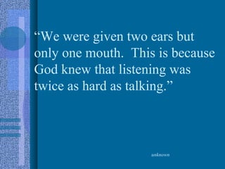 “We were given two ears but
only one mouth. This is because
God knew that listening was
twice as hard as talking.”



                    unknown
 