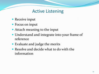 Active Listening
 Receive input
 Focus on input
 Attach meaning to the input
 Understand and integrate into your frame of

reference
 Evaluate and judge the merits
 Resolve and decide what to do with the
information

10

 