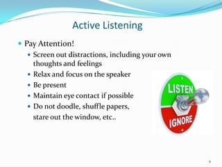 Active Listening
 Pay Attention!
 Screen out distractions, including your own
thoughts and feelings
 Relax and focus on the speaker
 Be present
 Maintain eye contact if possible
 Do not doodle, shuffle papers,
stare out the window, etc..

6

 