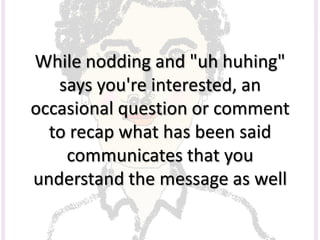 While nodding and "uh huhing"
says you're interested, an
occasional question or comment
to recap what has been said
communicates that you
understand the message as well
 