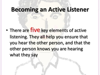 Becoming an Active Listener
• There are five key elements of active
listening. They all help you ensure that
you hear the other person, and that the
other person knows you are hearing
what they say
 