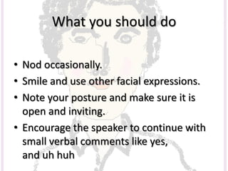 What you should do
• Nod occasionally.
• Smile and use other facial expressions.
• Note your posture and make sure it is
open and inviting.
• Encourage the speaker to continue with
small verbal comments like yes,
and uh huh
 