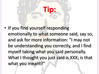 Tip:
• If you find yourself responding
emotionally to what someone said, say so,
and ask for more information: "I may not
be understanding you correctly, and I find
myself taking what you said personally.
What I thought you just said is XXX; is that
what you meant?"
 