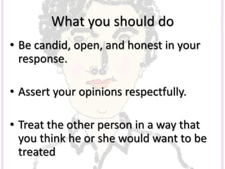 What you should do
• Be candid, open, and honest in your
response.
• Assert your opinions respectfully.
• Treat the other person in a way that
you think he or she would want to be
treated
 