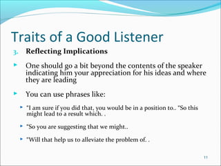 Traits of a Good Listener
3. Reflecting Implications
 One should go a bit beyond the contents of the speaker
indicating him your appreciation for his ideas and where
they are leading
 You can use phrases like:
 “I am sure if you did that, you would be in a position to.. “So this
might lead to a result which. .
 “So you are suggesting that we might..
 “Will that help us to alleviate the problem of. .
11
 