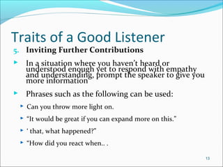 Traits of a Good Listener
5. Inviting Further Contributions
 In a situation where you haven’t heard or
understood enough yet to respond with empathy
and understanding, prompt the speaker to give you
more information
 Phrases such as the following can be used:
 Can you throw more light on.
 “It would be great if you can expand more on this.”
 ‘ that, what happened?”
 “How did you react when.. .
13
 