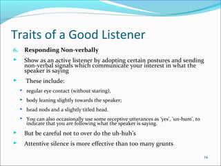 Traits of a Good Listener
6. Responding Non-verbally
 Show as an active listener by adopting certain postures and sending
non-verbal signals which communicate your interest in what the
speaker is saying
 These include:
 regular eye contact (without staring),
 body leaning slightly towards the speaker;
 head nods and a slightly titled head.
 You can also occasionally use some receptive utterances as ‘yes’, ‘un-hum’, to
indicate that you are following what the speaker is saying.
 But be careful not to over do the uh-huh’s
 Attentive silence is more effective than too many grunts
14
 