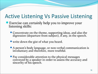 Active Listening Vs Passive Listening
Exercise can certainly help you to improve your
listening skills:
Concentrate on the theme, supporting ideas, and also the
digression (departure from subject), if any, in the speech.
write down the gist of what you heard.
A person’s body language, or non-verbal communication is
involuntary and therefore, more truthful.
Pay considerable attention to the physical messages
conveyed by a speaker in order to assess the accuracy and
sincerity of his speech.
16
 