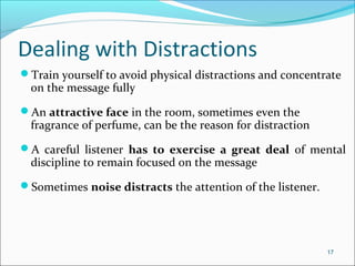Dealing with Distractions
Train yourself to avoid physical distractions and concentrate
on the message fully
An attractive face in the room, sometimes even the
fragrance of perfume, can be the reason for distraction
A careful listener has to exercise a great deal of mental
discipline to remain focused on the message
Sometimes noise distracts the attention of the listener.
17
 