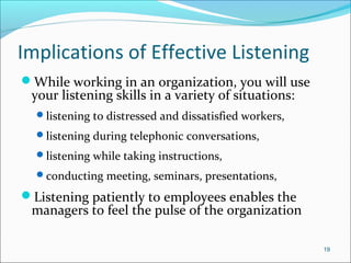 Implications of Effective Listening
While working in an organization, you will use
your listening skills in a variety of situations:
listening to distressed and dissatisfied workers,
listening during telephonic conversations,
listening while taking instructions,
conducting meeting, seminars, presentations,
Listening patiently to employees enables the
managers to feel the pulse of the organization
19
 