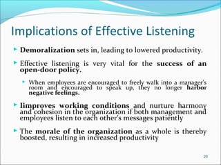 Implications of Effective Listening
 Demoralization sets in, leading to lowered productivity.
 Effective listening is very vital for the success of an
open-door policy.
 When employees are encouraged to freely walk into a manager’s
room and encouraged to speak up, they no longer harbor
negative feelings.
 Iimproves working conditions and nurture harmony
and cohesion in the organization if both management and
employees listen to each other’s messages patiently
 The morale of the organization as a whole is thereby
boosted, resulting in increased productivity
20
 