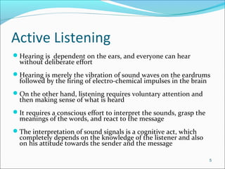 Active Listening
Hearing is dependent on the ears, and everyone can hear
without deliberate effort
Hearing is merely the vibration of sound waves on the eardrums
followed by the firing of electro-chemical impulses in the brain
On the other hand, listening requires voluntary attention and
then making sense of what is heard
It requires a conscious effort to interpret the sounds, grasp the
meanings of the words, and react to the message
The interpretation of sound signals is a cognitive act, which
completely depends on the knowledge of the listener and also
on his attitude towards the sender and the message
5
 
