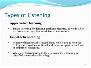 Types of Listening
1. Appreciative listening
 This is listening for deriving aesthetic pleasure, as we do when
we listen to a comedian, musician, or entertainer
1. Empathetic listening
 When we listen to a distressed friend who wants to vent his
feelings, we provide emotional and moral support in the form
of empathetic listening.
 When psychiatrists listen to their patients, their listening is
classified as empathetic listening
6
 