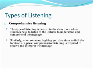 Types of Listening
3. Comprehensive listening
 This type of listening is needed in the class room when
students have to listen to the lecturer to understand and
comprehend the message.
 Similarly, when someone is giving you directions to find the
location of a place, comprehensive listening is required to
receive and interpret the message.
7
 