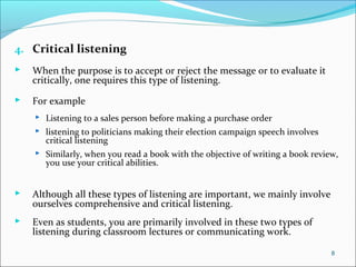 4. Critical listening
 When the purpose is to accept or reject the message or to evaluate it
critically, one requires this type of listening.
 For example
 Listening to a sales person before making a purchase order
 listening to politicians making their election campaign speech involves
critical listening
 Similarly, when you read a book with the objective of writing a book review,
you use your critical abilities.
 Although all these types of listening are important, we mainly involve
ourselves comprehensive and critical listening.
 Even as students, you are primarily involved in these two types of
listening during classroom lectures or communicating work.
8
 