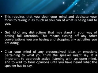 • This requires that you clear your mind and dedicate your
focus to taking in as much as you can of what is being said to
you.
• Get rid of any distractions that may stand in your way of
paying full attention. This means closing off any other
conversations you are having and stopping any activities you
are doing.
• Clear your mind of any preconceived ideas or emotions
pertaining to what you think the speaker might say. It is
important to approach active listening with an open mind,
and to wait to form opinions until you have heard what the
speaker has to say.
 