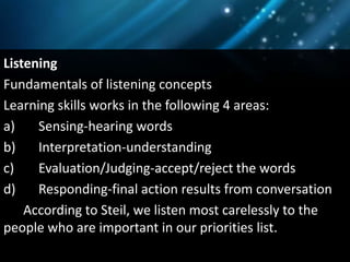 Listening
Fundamentals of listening concepts
Learning skills works in the following 4 areas:
a) Sensing-hearing words
b) Interpretation-understanding
c) Evaluation/Judging-accept/reject the words
d) Responding-final action results from conversation
According to Steil, we listen most carelessly to the
people who are important in our priorities list.
 