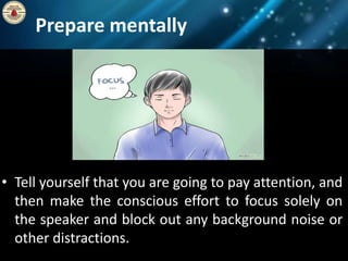 Prepare mentally
• Tell yourself that you are going to pay attention, and
then make the conscious effort to focus solely on
the speaker and block out any background noise or
other distractions.
 
