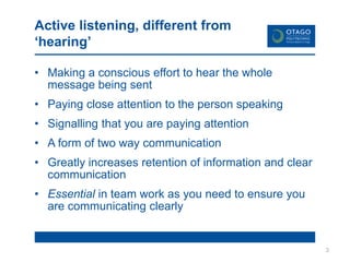 Active listening, different from
‘hearing’
• Making a conscious effort to hear the whole
message being sent
• Paying close attention to the person speaking
• Signalling that you are paying attention
• A form of two way communication
• Greatly increases retention of information and clear
communication
• Essential in team work as you need to ensure you
are communicating clearly
3
 