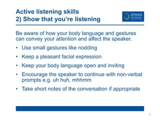 Active listening skills
2) Show that you’re listening
Be aware of how your body language and gestures
can convey your attention and affect the speaker.
• Use small gestures like nodding
• Keep a pleasant facial expression
• Keep your body language open and inviting
• Encourage the speaker to continue with non-verbal
prompts e.g. uh huh, mhhmm
• Take short notes of the conversation if appropriate
5
 