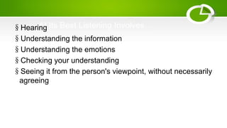 At Its Best Listening Involves…§Hearing
§Understanding the information
§Understanding the emotions
§Checking your understanding
§Seeing it from the person's viewpoint, without necessarily
agreeing
 