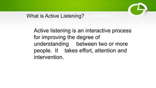 Active listening is an interactive process
for improving the degree of
understanding between two or more
people. It takes effort, attention and
intervention.
What is AWhat is Active Listening?
ctive Listening?
What is Active Listening?
 