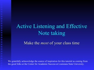 Active Listening and Effective
                 Note taking
                Make the most of your class time



We gratefully acknowledge the source of inspiration for this tutorial as coming from
the good folks at the Center for Academic Success at Louisiana State University.
 