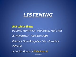 LISTENING
JFM Lohith Shetty
PGDPM, MSW(HRD), MBA(Hosp. Mgt), NET
JCI Mangalore - President 2004
Rotaract Club Mangalore City - President
2003-04
Jc Lohith Shetty in Slideshare.in
1Lohith Shetty
 