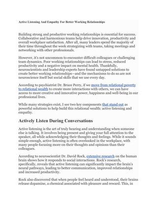 Active Listening And Empathy For Better Working Relationships
Building strong and productive working relationships is essential for success.
Collaborative and harmonious teams help drive innovation, productivity and
overall workplace satisfaction. After all, many leaders spend the majority of
their time throughout the week strategizing with teams, taking meetings and
networking with other professionals.
However, it's not uncommon to encounter difficult colleagues or challenging
team dynamics. Poor working relationships can lead to stress, reduced
productivity and a negative impact on mental health. Thankfully,
neuroscientists and leadership experts have found untapped solutions to
create better working relationships—and the mechanisms to do so are not
neuroscience itself but social skills that we use every day.
According to psychiatrist Dr. Bruce Perry, if we move from relational poverty
to relational wealth to create more interactions with others, we can have
access to more creative and innovative power, happiness and well-being in our
professional lives.
While many strategies exist, I see two key components that stand out as
powerful solutions to help build this relational wealth: active listening and
empathy.
Actively Listen During Conversations
Active listening is the art of truly hearing and understanding when someone
else is talking. It involves being present and giving your full attention to the
speaker, all while acknowledging their thoughts and feelings. While it sounds
simple enough, active listening is often overlooked in the workplace, with
many people focusing more on their thoughts and opinions than their
colleagues.
According to neuroscientist Dr. David Rock, extensive research on the human
brain shows how it responds to social interactions. Rock's research,
specifically, reveals that active listening can significantly impact the brain's
neural pathways, leading to better communication, improved relationships
and increased productivity.
Rock also discovered that when people feel heard and understood, their brains
release dopamine, a chemical associated with pleasure and reward. This, in
 