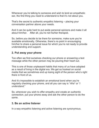 Whenever you’re talking to someone and wish to lend an empathetic
ear, the first thing you need to understand is that it’s not about you.
That’s the secret to authentic empathic listening – placing your
conversation partner above your needs.
And it can be quite hard to put aside personal opinions and make it all
about him/her. After all, you’re not his/her therapist.
So, before you decide to be there for someone, make sure you’re
available emotionally. Otherwise, there’s no point in encouraging
him/her to share a personal issue for which you’re not ready to provide
understanding and support.
2. Put away your phone
Too often we find ourselves checking our phone or answering a text
message while the other person may be pouring their heart out.
This is one of those unpleasant habits that many of us have adopted
as a result of living in the digital era. We get so hooked on social
media that we sometimes end up losing sight of the person who’s right
there in front of us.
And it’s impossible to establish an emotional bond when you’re
regularly checking your phone, and all you can say is “Aha” or “I
understand.”
So, whenever you wish to offer empathy and create an authentic
connection, put your phone away and ask the other person to do the
same.
3. Be an active listener
In a way empathic listening and active listening are synonymous.
 