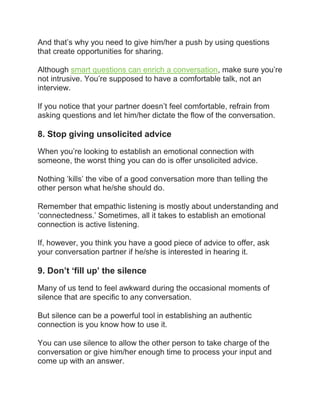 And that’s why you need to give him/her a push by using questions
that create opportunities for sharing.
Although smart questions can enrich a conversation, make sure you’re
not intrusive. You’re supposed to have a comfortable talk, not an
interview.
If you notice that your partner doesn’t feel comfortable, refrain from
asking questions and let him/her dictate the flow of the conversation.
8. Stop giving unsolicited advice
When you’re looking to establish an emotional connection with
someone, the worst thing you can do is offer unsolicited advice.
Nothing ‘kills’ the vibe of a good conversation more than telling the
other person what he/she should do.
Remember that empathic listening is mostly about understanding and
‘connectedness.’ Sometimes, all it takes to establish an emotional
connection is active listening.
If, however, you think you have a good piece of advice to offer, ask
your conversation partner if he/she is interested in hearing it.
9. Don’t ‘fill up’ the silence
Many of us tend to feel awkward during the occasional moments of
silence that are specific to any conversation.
But silence can be a powerful tool in establishing an authentic
connection is you know how to use it.
You can use silence to allow the other person to take charge of the
conversation or give him/her enough time to process your input and
come up with an answer.
 