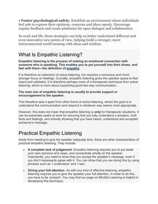 • Foster psychological safety. Establish an environment where individuals
feel safe to express their opinions, concerns and ideas openly. Encourage
regular feedback and create platforms for open dialogue and collaboration.
In work and life, these strategies can help us better understand different and
even innovative new points of view, helping build a stronger, more
interconnected world teeming with ideas and wisdom.
What Is Empathic Listening?
Empathic listening is the process of making an emotional connection with
someone who is speaking. This enables you to put yourself into their shoes, and
feel with them—the definition of empathy.
It is therefore an extension of active listening, but requires a conscious and much
stronger focus on feelings. Crucially, empathic listening gives the speaker space to feel
heard and validated. It is therefore perhaps more of a therapeutic technique than active
listening, which is more about supporting good two-way communication.
The main aim of empathic listening is usually to provide support or
encouragement to the speaker.
This therefore sets it apart from other forms of active listening, where the goal is to
understand the communication and respond in whatever way seems most appropriate.
However, this does not mean that empathic listening is only for therapeutic situations. It
can be extremely useful at work for ensuring that you fully understand a situation, both
facts and feelings, and actively showing that you have heard, understood and accepted
someone’s message.
Practical Empathic Listening
Aside from needing to give the speaker adequate time, there are other characteristics of
practical empathic listening. They include:
 A complete lack of judgement. Empathic listening requires you to put aside
your own opinions and views, and concentrate wholly on the speaker.
Importantly, you need to show that you accept the speaker’s message, even if
you don’t necessarily agree with it. You can show that you are doing this by using
phrases such as ‘I understand’ and ‘I see’.
 Giving your full attention. As with any kind of effective listening, empathic
listening requires you to give the speaker your full attention. In order to do this,
you have to be ‘present’. You may find our page on Mindful Listening is helpful in
developing this technique.
 