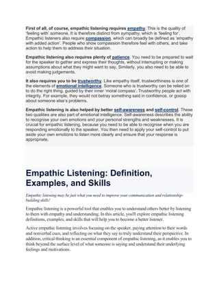 First of all, of course, empathic listening requires empathy. This is the quality of
‘feeling with’ someone. It is therefore distinct from sympathy, which is ‘feeling for’.
Empathic listeners also require compassion, which can broadly be defined as ‘empathy
with added action’. People who show compassion therefore feel with others, and take
action to help them to address their situation.
Empathic listening also requires plenty of patience. You need to be prepared to wait
for the speaker to gather and express their thoughts, without interrupting or making
assumptions about what they might want to say. Similarly, you also need to be able to
avoid making judgements.
It also requires you to be trustworthy. Like empathy itself, trustworthiness is one of
the elements of emotional intelligence. Someone who is trustworthy can be relied on
to do the right thing, guided by their inner ‘moral compass’. Trustworthy people act with
integrity. For example, they would not betray something said in confidence, or gossip
about someone else’s problems.
Empathic listening is also helped by better self-awareness and self-control. These
two qualities are also part of emotional intelligence. Self-awareness describes the ability
to recognise your own emotions and your personal strengths and weaknesses. It is
crucial for empathic listening, because you need to be able to recognise when you are
responding emotionally to the speaker. You then need to apply your self-control to put
aside your own emotions to listen more clearly and ensure that your response is
appropriate.
Empathic Listening: Definition,
Examples, and Skills
Empathic listening may be just what you need to improve your communication and relationship-
building skills!
Empathic listening is a powerful tool that enables you to understand others better by listening
to them with empathy and understanding. In this article, you'll explore empathic listening
definitions, examples, and skills that will help you to become a better listener.
Active empathic listening involves focusing on the speaker, paying attention to their words
and nonverbal cues, and reflecting on what they say to truly understand their perspective. In
addition, critical thinking is an essential component of empathic listening, as it enables you to
think beyond the surface level of what someone is saying and understand their underlying
feelings and motivations.
 