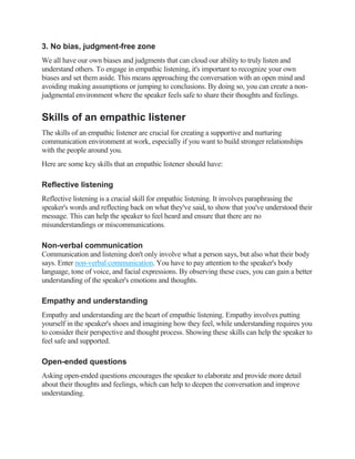 3. No bias, judgment-free zone
We all have our own biases and judgments that can cloud our ability to truly listen and
understand others. To engage in empathic listening, it's important to recognize your own
biases and set them aside. This means approaching the conversation with an open mind and
avoiding making assumptions or jumping to conclusions. By doing so, you can create a non-
judgmental environment where the speaker feels safe to share their thoughts and feelings.
Skills of an empathic listener
The skills of an empathic listener are crucial for creating a supportive and nurturing
communication environment at work, especially if you want to build stronger relationships
with the people around you.
Here are some key skills that an empathic listener should have:
Reflective listening
Reflective listening is a crucial skill for empathic listening. It involves paraphrasing the
speaker's words and reflecting back on what they've said, to show that you've understood their
message. This can help the speaker to feel heard and ensure that there are no
misunderstandings or miscommunications.
Non-verbal communication
Communication and listening don't only involve what a person says, but also what their body
says. Enter non-verbal communication. You have to pay attention to the speaker's body
language, tone of voice, and facial expressions. By observing these cues, you can gain a better
understanding of the speaker's emotions and thoughts.
Empathy and understanding
Empathy and understanding are the heart of empathic listening. Empathy involves putting
yourself in the speaker's shoes and imagining how they feel, while understanding requires you
to consider their perspective and thought process. Showing these skills can help the speaker to
feel safe and supported.
Open-ended questions
Asking open-ended questions encourages the speaker to elaborate and provide more detail
about their thoughts and feelings, which can help to deepen the conversation and improve
understanding.
 