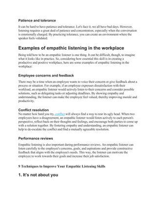 Patience and tolerance
It can be hard to have patience and tolerance. Let's face it, we all have bad days. However,
listening requires a great deal of patience and concentration, especially when the conversation
is emotionally charged. By practicing tolerance, you can create an environment where the
speaker feels validated.
Examples of empathic listening in the workplace
Being told how to be an empathic listener is one thing. It can be difficult, though, to imagine
what it looks like in practice. So, considering how essential this skill is in creating a
productive and positive workplace, here are some examples of empathic listening in the
workplace:
Employee concerns and feedback
There may be a time when an employee wants to voice their concern or give feedback about a
process or situation. For example, if an employee expresses dissatisfaction with their
workload, an empathic listener would actively listen to their concerns and consider possible
solutions, such as delegating tasks or adjusting deadlines. By showing empathy and
understanding, the listener can make the employee feel valued, thereby improving morale and
productivity.
Conflict resolution
No matter how hard you try, conflict will always find a way to rear its ugly head. When two
employees have a disagreement, an empathic listener would listen actively to each person's
perspective, reflect back on their thoughts and feelings, and encourage both parties to come up
with a solution together. By fostering empathy and understanding, an empathic listener can
help to de-escalate the conflict and find a mutually agreeable resolution.
Performance reviews
Empathic listening is also important during performance reviews. An empathic listener can
listen carefully to the employee's concerns, goals, and aspirations and provide constructive
feedback that aligns with the employee's needs. This way, the listener can motivate the
employee to work towards their goals and increase their job satisfaction.
9 Techniques to Improve Your Empathic Listening Skills
1. It’s not about you
 