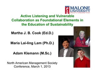 Active Listening and Vulnerable
  Collaboration as Foundational Elements in
        the Education of Sustainability

  Martha J. B. Cook (Ed.D.)

  Maria Lai-ling Lam (Ph.D.)

   Adam Klemann (M.Sc.)

North American Management Society
     Conference, March 1, 2013
 