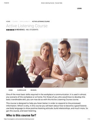 7/3/2019 Active Listening Course - Course Gate
https://coursegate.co.uk/course/active-listening-course/ 1/12
( 8 REVIEWS )
HOME / COURSE / EMPLOYABILITY / ACTIVE LISTENING COURSE
Active Listening Course
481 STUDENTS
One of the most basic skills required in the workplace is communication. It is used in almost
any scenario of the workplace or at home. For those of you who would love to develop this
basic transferable skill, you can now do so with this Active Listening Course course.
This course is designed to help you listen better in order to respond to the processed
information. Which is why, in this course you will learn about how to become a good listener,
use body language to show positive listening attitude, build relationships, and much more. So
get this course, and start listening.
Who is this course for?
HOME CURRICULUM REVIEWS
LOGIN
 