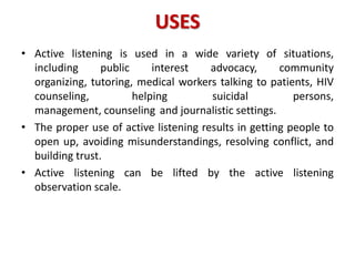 USES
• Active listening is used in a wide variety of situations,
including public interest advocacy, community
organizing, tutoring, medical workers talking to patients, HIV
counseling, helping suicidal persons,
management, counseling and journalistic settings.
• The proper use of active listening results in getting people to
open up, avoiding misunderstandings, resolving conflict, and
building trust.
• Active listening can be lifted by the active listening
observation scale.
 